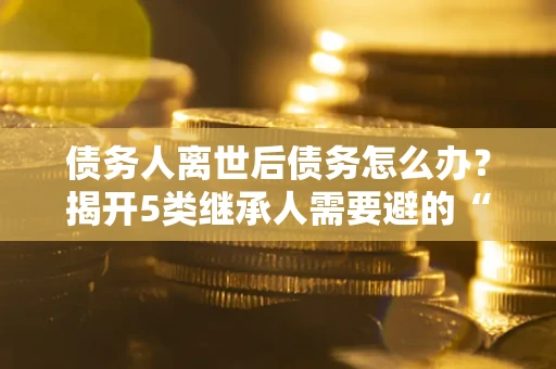 武汉债务人离世后债务怎么办？揭开5类继承人需要避的“坑”