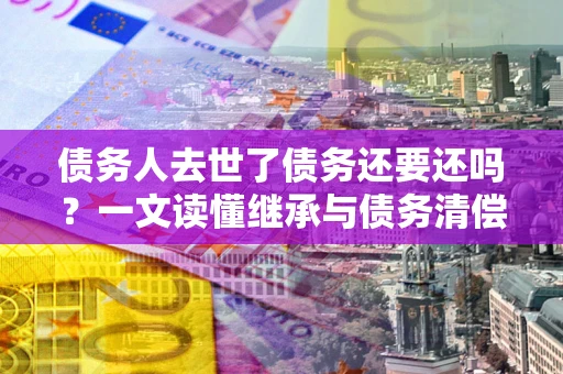 武汉债务人去世了债务还要还吗？一文读懂继承与债务清偿
